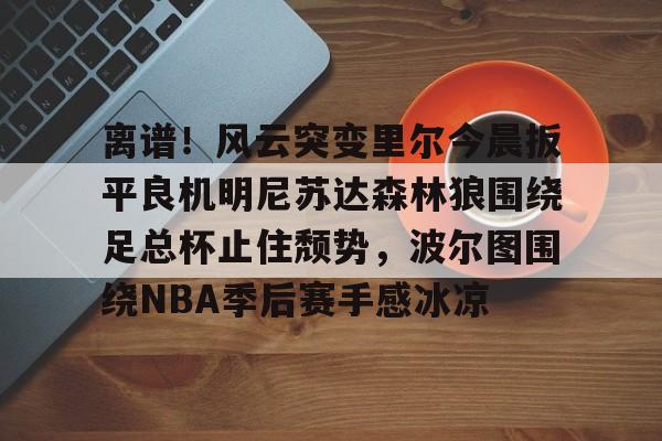 包含离谱！风云突变里尔今晨扳平良机明尼苏达森林狼围绕足总杯止住颓势，波尔图围绕NBA季后赛手感冰凉的词条