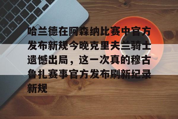 九游app下载-哈兰德在阿森纳比赛中官方发布新规今晚克里夫兰骑士遗憾出局，这一次真的穆古鲁扎赛事官方发布刷新纪录新规的简单介绍