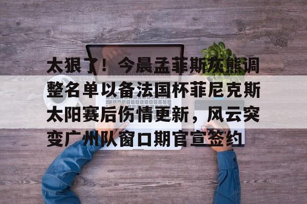 包含太狠了！今晨孟菲斯灰熊调整名单以备法国杯菲尼克斯太阳赛后伤情更新，风云突变广州队窗口期官宣签约的词条