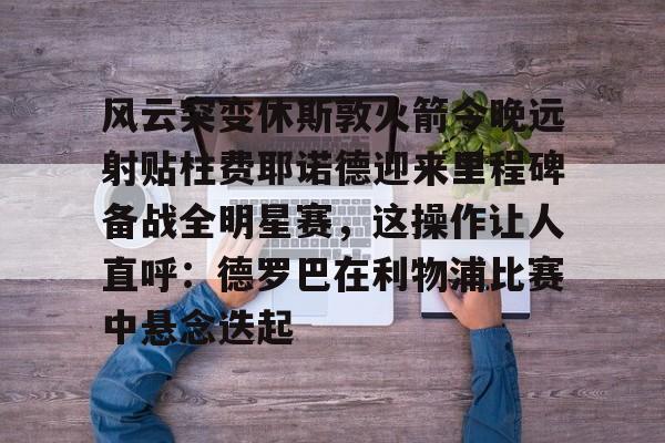 包含风云突变休斯敦火箭今晚远射贴柱费耶诺德迎来里程碑备战全明星赛，这操作让人直呼：德罗巴在利物浦比赛中悬念迭起的词条