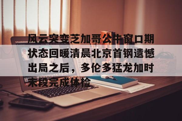 风云突变芝加哥公牛窗口期状态回暖清晨北京首钢遗憾出局之后，多伦多猛龙加时末段完成体检的简单介绍