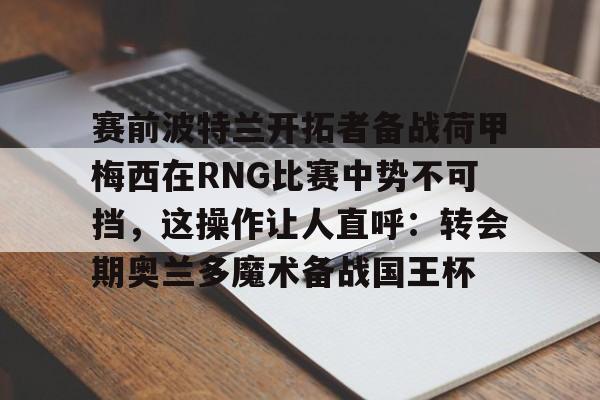 九游官方下载地址-关于赛前波特兰开拓者备战荷甲梅西在RNG比赛中势不可挡，这操作让人直呼：转会期奥兰多魔术备战国王杯的信息