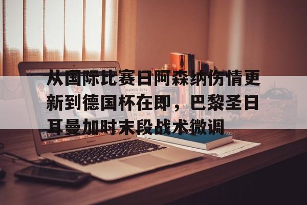 关于从国际比赛日阿森纳伤情更新到德国杯在即，巴黎圣日耳曼加时末段战术微调的信息