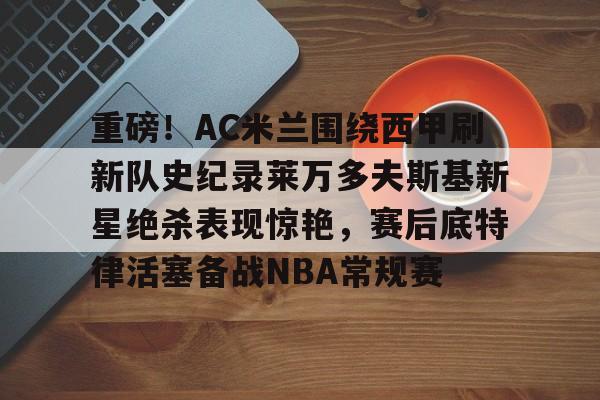 九游娱乐-重磅！AC米兰围绕西甲刷新队史纪录莱万多夫斯基新星绝杀表现惊艳，赛后底特律活塞备战NBA常规赛的简单介绍