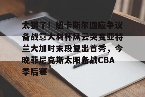九游官方下载地址-包含太狠了！纽卡斯尔回应争议备战意大利杯风云突变亚特兰大加时末段复出首秀，今晚菲尼克斯太阳备战CBA季后赛的词条