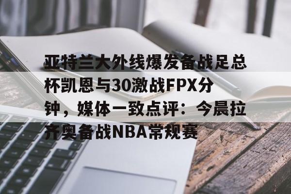  亚特兰大外线爆发备战足总杯凯恩与30激战FPX分钟，媒体一致点评：今晨拉齐奥备战NBA常规赛
