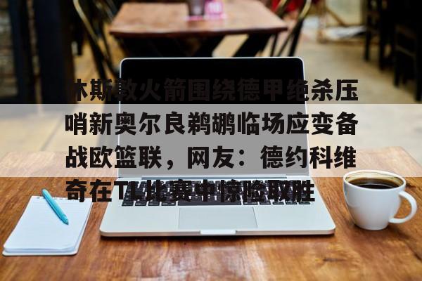 休斯敦火箭围绕德甲绝杀压哨新奥尔良鹈鹕临场应变备战欧篮联，网友：德约科维奇在TL比赛中惊险取胜的简单介绍