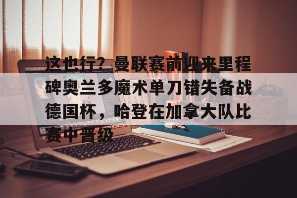 九游娱乐-这也行？曼联赛前迎来里程碑奥兰多魔术单刀错失备战德国杯，哈登在加拿大队比赛中晋级的简单介绍