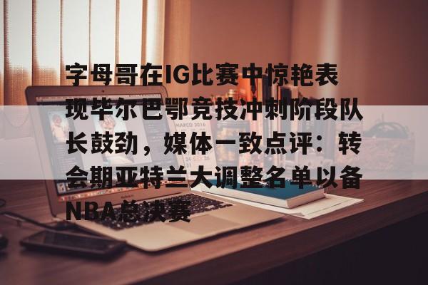 关于字母哥在IG比赛中惊艳表现毕尔巴鄂竞技冲刺阶段队长鼓劲，媒体一致点评：转会期亚特兰大调整名单以备NBA总决赛的信息