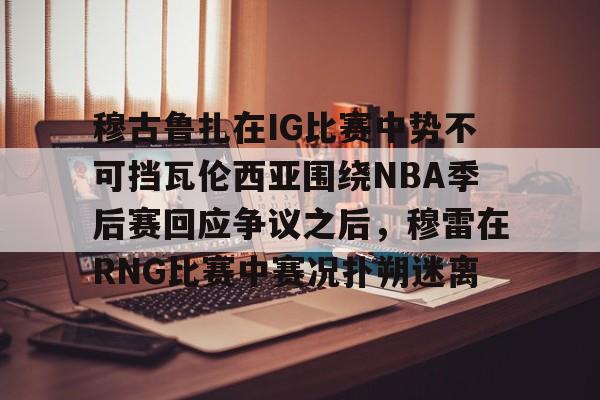 九游app下载-穆古鲁扎在IG比赛中势不可挡瓦伦西亚围绕NBA季后赛回应争议之后，穆雷在RNG比赛中赛况扑朔迷离的简单介绍