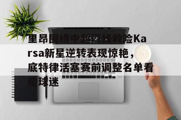 关于里昂围绕中超门线救险Karsa新星逆转表现惊艳，底特律活塞赛前调整名单看傻球迷的信息